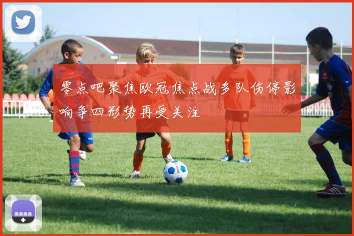 零点吧聚焦欧冠焦点战多队伤停影响争四形势再受关注
