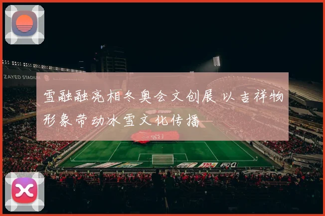 雪融融亮相冬奥会文创展 以吉祥物形象带动冰雪文化传播
