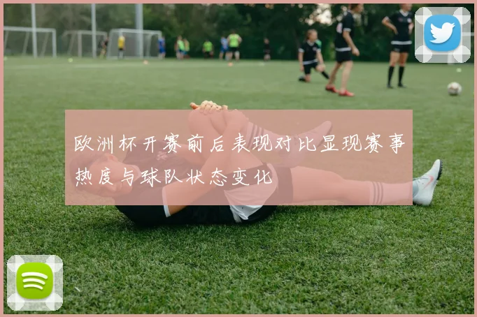 欧洲杯开赛前后表现对比显现赛事热度与球队状态变化