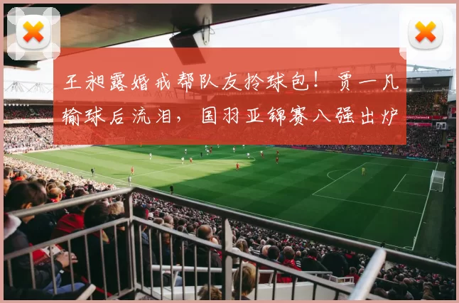 王昶露婚戒帮队友拎球包！贾一凡输球后流泪，国羽亚锦赛八强出炉