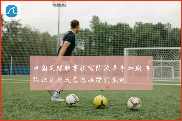 中国足球联赛收官阶段争夺加剧 多队积分接近悬念延续到末轮