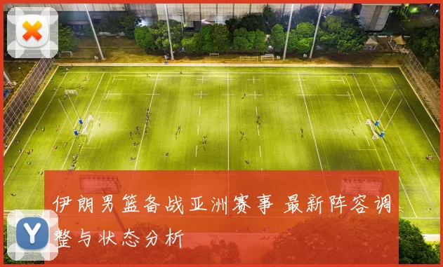 伊朗男篮备战亚洲赛事 最新阵容调整与状态分析