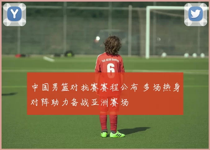 中国男篮对抗赛赛程公布 多场热身对阵助力备战亚洲赛场