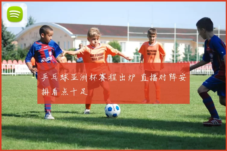 乒乓球亚洲杯赛程出炉 直播对阵安排看点十足