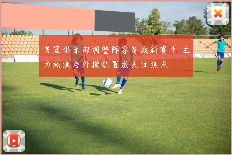 男篮俱乐部调整阵容备战新赛季 主力轮换与外援配置成关注焦点