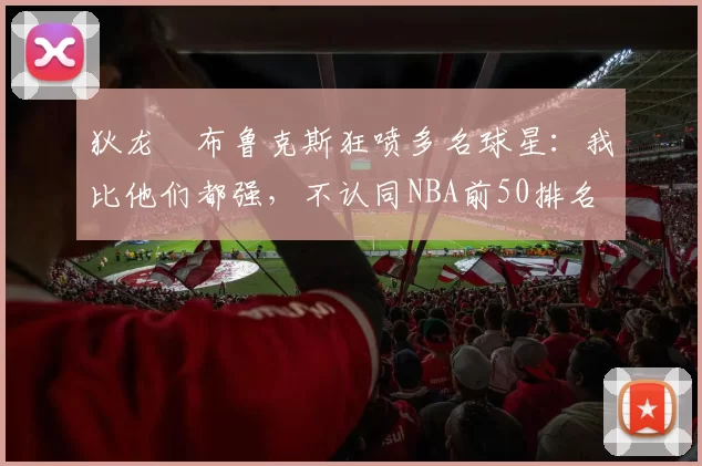 狄龙・布鲁克斯狂喷多名球星：我比他们都强，不认同NBA前50排名