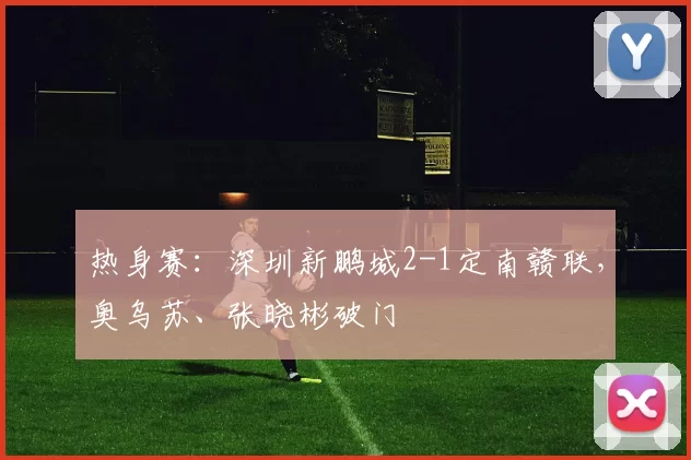 热身赛：深圳新鹏城2-1定南赣联，奥乌苏、张晓彬破门