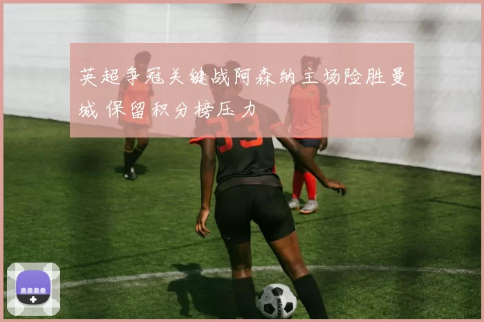 英超争冠关键战阿森纳主场险胜曼城 保留积分榜压力