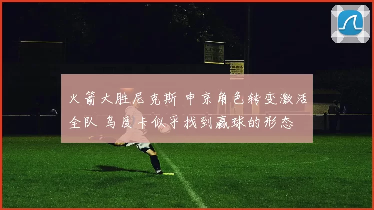 火箭大胜尼克斯 申京角色转变激活全队 乌度卡似乎找到赢球的形态