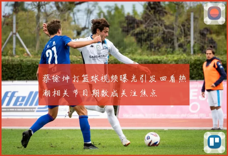 蔡徐坤打篮球视频曝光引发回看热潮相关节目期数成关注焦点