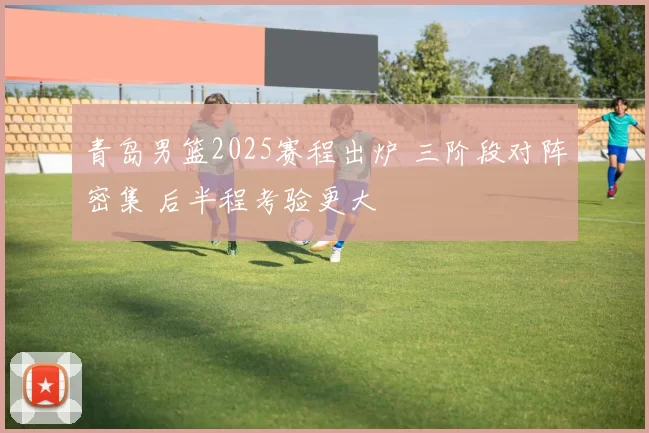 青岛男篮2025赛程出炉 三阶段对阵密集 后半程考验更大