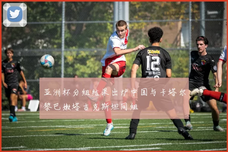 亚洲杯分组结果出炉中国与卡塔尔黎巴嫩塔吉克斯坦同组